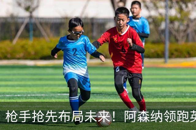 枪手抢先布局未来！阿森纳领跑英超抢16岁天才蒙加，谈判稳步落地